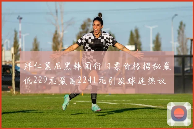 拜仁慕尼黑韩国行门票价格揭秘最低229元最高2241元引发球迷热议