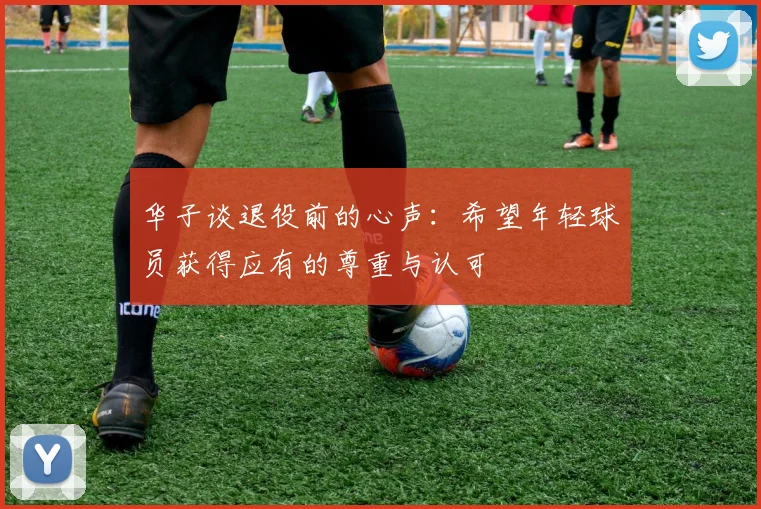 华子谈退役前的心声：希望年轻球员获得应有的尊重与认可